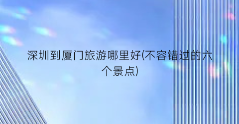深圳到厦门旅游哪里好(不容错过的六个景点)