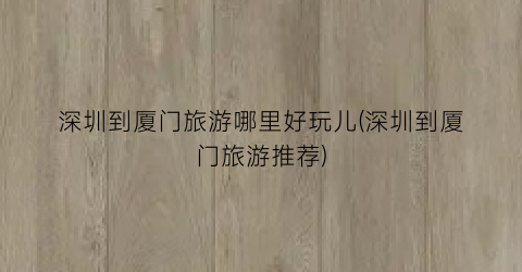 深圳到厦门旅游哪里好玩儿(深圳到厦门旅游推荐)