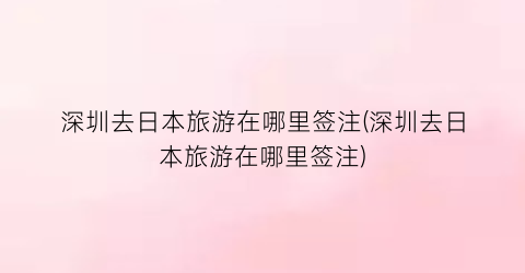 深圳去日本旅游在哪里签注(深圳去日本旅游在哪里签注)