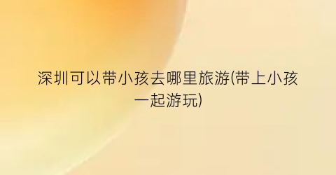 深圳可以带小孩去哪里旅游(带上小孩一起游玩)