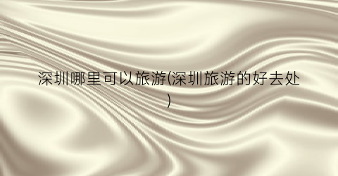 深圳哪里可以旅游(深圳旅游的好去处)