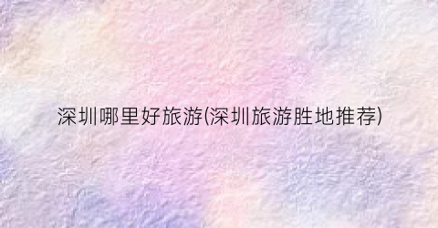 深圳哪里好旅游(深圳旅游胜地推荐)