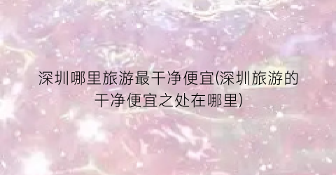 深圳哪里旅游最干净便宜(深圳旅游的干净便宜之处在哪里)