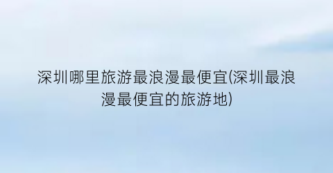 深圳哪里旅游最浪漫最便宜(深圳最浪漫最便宜的旅游地)