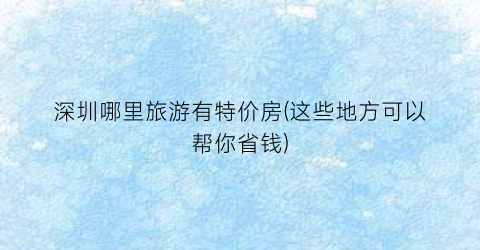 深圳哪里旅游有特价房(这些地方可以帮你省钱)