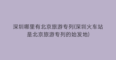 深圳哪里有北京旅游专列(深圳火车站是北京旅游专列的始发地)