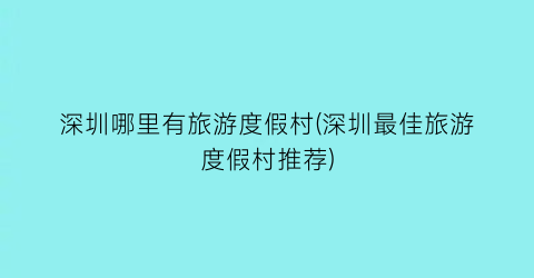 深圳哪里有旅游度假村(深圳最佳旅游度假村推荐)
