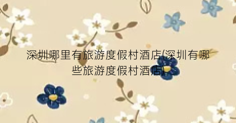 深圳哪里有旅游度假村酒店(深圳有哪些旅游度假村酒店)
