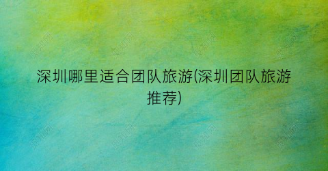 深圳哪里适合团队旅游(深圳团队旅游推荐)