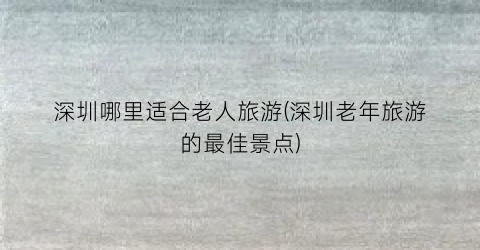 深圳哪里适合老人旅游(深圳老年旅游的最佳景点)