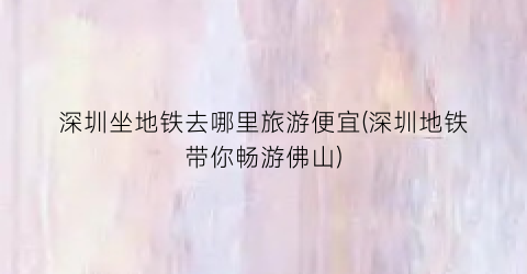 深圳坐地铁去哪里旅游便宜(深圳地铁带你畅游佛山)