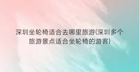 深圳坐轮椅适合去哪里旅游(深圳多个旅游景点适合坐轮椅的游客)
