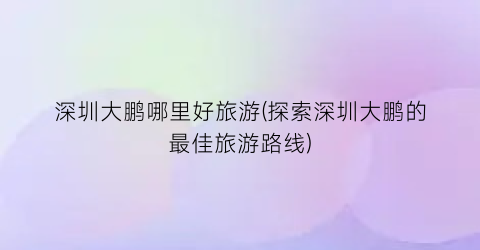 深圳大鹏哪里好旅游(探索深圳大鹏的最佳旅游路线)