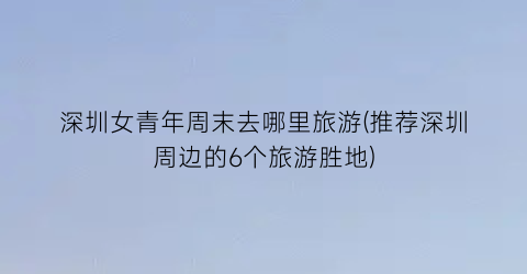 深圳女青年周末去哪里旅游(推荐深圳周边的6个旅游胜地)