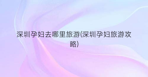 深圳孕妇去哪里旅游(深圳孕妇旅游攻略)