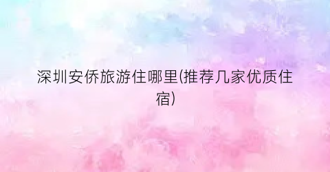 深圳安侨旅游住哪里(推荐几家优质住宿)