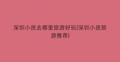深圳小孩去哪里旅游好玩(深圳小孩旅游推荐)