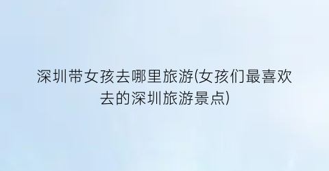 深圳带女孩去哪里旅游(女孩们最喜欢去的深圳旅游景点)