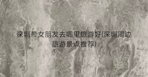 深圳带女朋友去哪里旅游好(深圳周边旅游景点推荐)