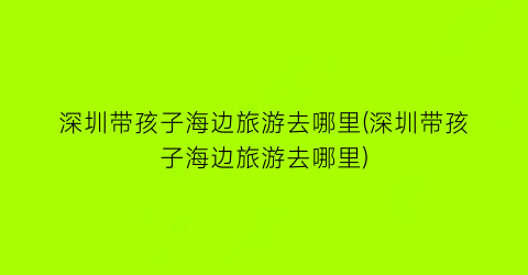 深圳带孩子海边旅游去哪里(深圳带孩子海边旅游去哪里)
