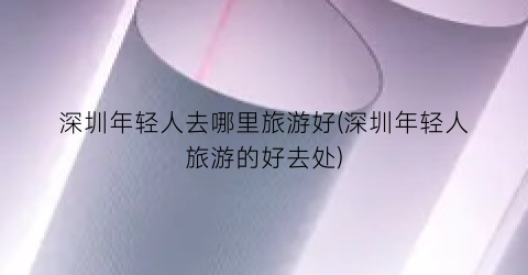 深圳年轻人去哪里旅游好(深圳年轻人旅游的好去处)