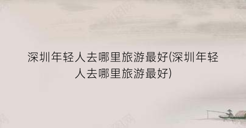 深圳年轻人去哪里旅游最好(深圳年轻人去哪里旅游最好)