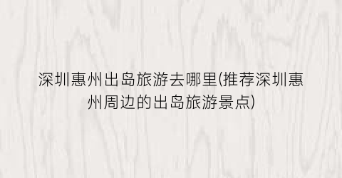 深圳惠州出岛旅游去哪里(推荐深圳惠州周边的出岛旅游景点)