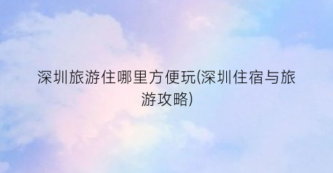 深圳旅游住哪里方便玩(深圳住宿与旅游攻略)