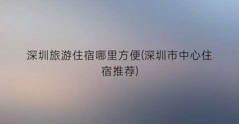 深圳旅游住宿哪里方便(深圳市中心住宿推荐)