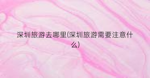深圳旅游去哪里(深圳旅游需要注意什么)