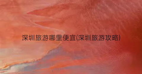 深圳旅游哪里便宜(深圳旅游攻略)
