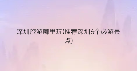 深圳旅游哪里玩(推荐深圳6个必游景点)