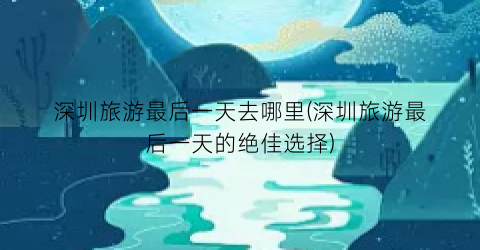 深圳旅游最后一天去哪里(深圳旅游最后一天的绝佳选择)