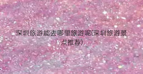 深圳旅游能去哪里旅游呢(深圳旅游景点推荐)