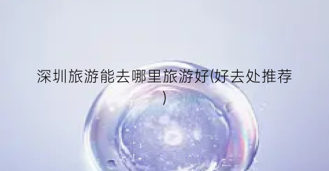 深圳旅游能去哪里旅游好(好去处推荐)
