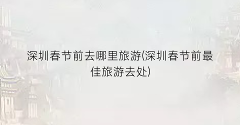 深圳春节前去哪里旅游(深圳春节前最佳旅游去处)