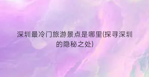 深圳最冷门旅游景点是哪里(探寻深圳的隐秘之处)