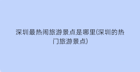深圳最热闹旅游景点是哪里(深圳的热门旅游景点)