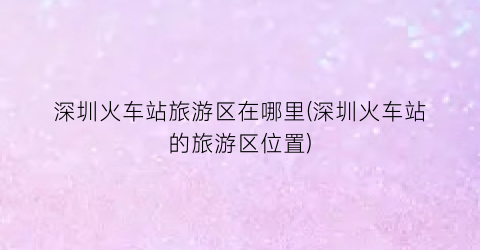 深圳火车站旅游区在哪里(深圳火车站的旅游区位置)