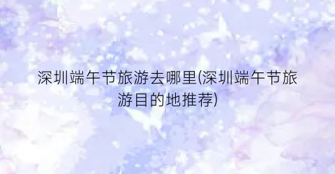 深圳端午节旅游去哪里(深圳端午节旅游目的地推荐)