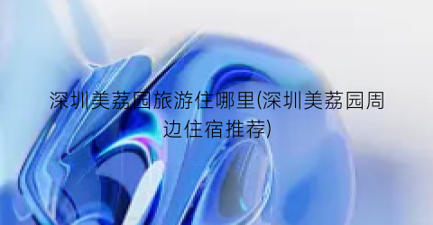 深圳美荔园旅游住哪里(深圳美荔园周边住宿推荐)