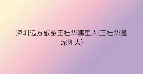 深圳远方旅游王桂华哪里人(王桂华是深圳人)