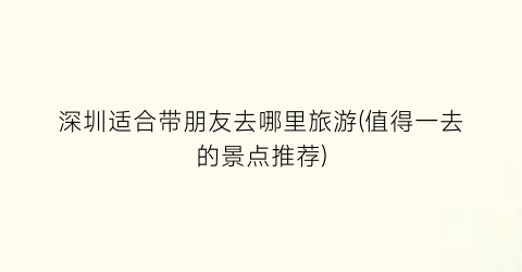 深圳适合带朋友去哪里旅游(值得一去的景点推荐)