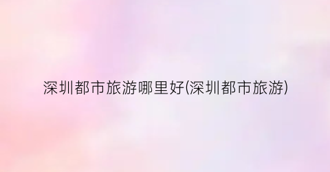 深圳都市旅游哪里好(深圳都市旅游)