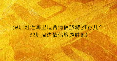 深圳附近哪里适合情侣旅游(推荐几个深圳周边情侣旅游胜地)