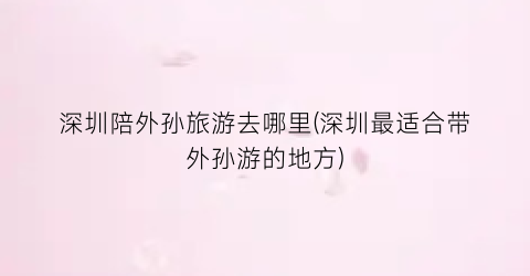 深圳陪外孙旅游去哪里(深圳最适合带外孙游的地方)