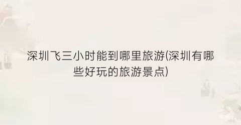 深圳飞三小时能到哪里旅游(深圳有哪些好玩的旅游景点)
