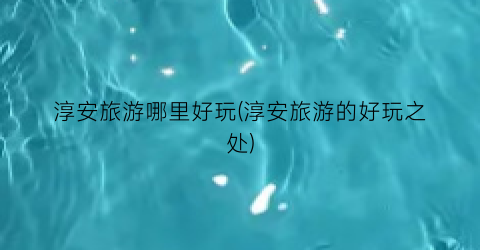 淳安旅游哪里好玩(淳安旅游的好玩之处)