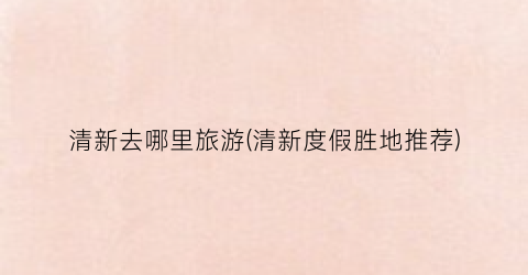 清新去哪里旅游(清新度假胜地推荐)