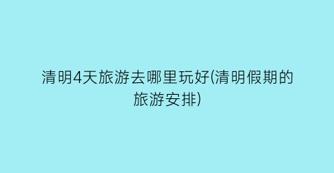 清明4天旅游去哪里玩好(清明假期的旅游安排)